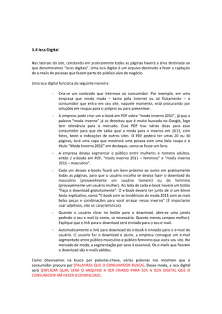 3.4 Isca Digital
Nas laterais do site, constando em praticamente todas as páginas haverá a área destinada ao
que denominamos “iscas digitais”. Uma isca digital é um arquivo destinado a fazer a captação
de e-mails de pessoas que fazem parte do público-alvo do negócio.
Uma isca digital funciona da seguinte maneira:
- Cria-se um conteúdo que interesse ao consumidor. Por exemplo, em uma
empresa que vende moda – tanto pela internet ou só fisicamente – o
consumidor que entra em seu site, naquele momento, está procurando por
soluções em roupas para si próprio ou para presentear.
- A empresa pode criar um e-book em PDF sobre “moda inverno 2011”, já que a
palavra “moda inverno” já se detectou que é muito buscada no Google, logo
tem relevância para o mercado. Esse PDF traz várias dicas para esse
consumidor para que ele saiba qual a moda para o inverno em 2011, com
fotos, texto e indicações de outros sites. O PDF poderá ter umas 20 ou 30
páginas, terá uma capa que mostrará uma pessoa com uma bela roupa e o
título “Moda Inverno 2011” em destaque, como se fosse um livro.
- A empresa deseja segmentar o público entre mulheres e homens adultos,
então 2 e-books em PDF, “moda inverno 2011 – feminino” e “moda inverno
2011 – masculino”.
- Cada um desses e-books ficará um bem próximo ao outro em praticamente
todas as páginas, para que o usuário escolha se deseja fazer o download do
masculino (provavelmente um usuário homem) ou do feminino
(provavelmente um usuário mulher). Ao lado de cada e-book haverá um botão
“Faça o download gratuitamente”. O e-book deverá ter junto de si um breve
texto explicativo, como “E-book com as tendências da moda 2011 com as mais
belas peças e combinações para você arrasar nesse inverno” (É importante
usar adjetivos, não só características).
- Quando o usuário clicar no botão para o download, abre-se uma janela
pedindo o seu e-mail (e nome, se necessário. Quanto menos campos melhor).
Explique que o link para o download será enviado para o seu e-mail.
- Automaticamente o link para download do e-book é enviado para o e-mail do
usuário. O usuário faz o download e assim, a empresa consegue um e-mail
segmentado entre público masculino e público feminino que visita seu site. No
mercado de moda, a segmentação por sexo é essencial. Os e-mails que fizeram
o download são e-mails válidos.
Como observamos na busca por palavras-chave, várias palavras nos mostram que o
consumidor procura por [PALAVRAS QUE O CONSUMIDOR BUSCA]. Desse modo, a isca digital
será [EXPLICAR QUAL SERÁ O ARQUIVO A SER CRIADO PARA SER A ISCA DIGITAL QUE O
CONSUMIDOR IRÁ FAZER O DOWNLOAD].
 