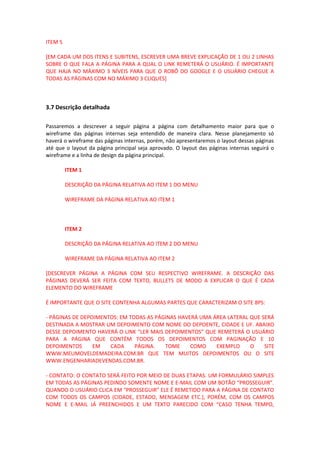 ITEM 5
[EM CADA UM DOS ITENS E SUBITENS, ESCREVER UMA BREVE EXPLICAÇÃO DE 1 OU 2 LINHAS
SOBRE O QUE FALA A PÁGINA PARA A QUAL O LINK REMETERÁ O USUÁRIO. É IMPORTANTE
QUE HAJA NO MÁXIMO 3 NÍVEIS PARA QUE O ROBÔ DO GOOGLE E O USUÁRIO CHEGUE A
TODAS AS PÁGINAS COM NO MÁXIMO 3 CLIQUES]
3.7 Descrição detalhada
Passaremos a descrever a seguir página a página com detalhamento maior para que o
wireframe das páginas internas seja entendido de maneira clara. Nesse planejamento só
haverá o wireframe das páginas internas, porém, não apresentaremos o layout dessas páginas
até que o layout da página principal seja aprovado. O layout das páginas internas seguirá o
wireframe e a linha de design da página principal.
ITEM 1
DESCRIÇÃO DA PÁGINA RELATIVA AO ITEM 1 DO MENU
WIREFRAME DA PÁGINA RELATIVA AO ITEM 1
ITEM 2
DESCRIÇÃO DA PÁGINA RELATIVA AO ITEM 2 DO MENU
WIREFRAME DA PÁGINA RELATIVA AO ITEM 2
[DESCREVER PÁGINA A PÁGINA COM SEU RESPECTIVO WIREFRAME. A DESCRIÇÃO DAS
PÁGINAS DEVERÁ SER FEITA COM TEXTO, BULLETS DE MODO A EXPLICAR O QUE É CADA
ELEMENTO DO WIREFRAME
É IMPORTANTE QUE O SITE CONTENHA ALGUMAS PARTES QUE CARACTERIZAM O SITE 8PS:
- PÁGINAS DE DEPOIMENTOS: EM TODAS AS PÁGINAS HAVERÁ UMA ÁREA LATERAL QUE SERÁ
DESTINADA A MOSTRAR UM DEPOIMENTO COM NOME DO DEPOENTE, CIDADE E UF. ABAIXO
DESSE DEPOIMENTO HAVERÁ O LINK “LER MAIS DEPOIMENTOS” QUE REMETERÁ O USUÁRIO
PARA A PÁGINA QUE CONTÉM TODOS OS DEPOIMENTOS COM PAGINAÇÃO E 10
DEPOIMENTOS EM CADA PÁGINA. TOME COMO EXEMPLO O SITE
WWW.MEUMOVELDEMADEIRA.COM.BR QUE TEM MUITOS DEPOIMENTOS OU O SITE
WWW.ENGENHARIADEVENDAS.COM.BR.
- CONTATO: O CONTATO SERÁ FEITO POR MEIO DE DUAS ETAPAS. UM FORMULÁRIO SIMPLES
EM TODAS AS PÁGINAS PEDINDO SOMENTE NOME E E-MAIL COM UM BOTÃO “PROSSEGUIR”.
QUANDO O USUÁRIO CLICA EM “PROSSEGUIR” ELE É REMETIDO PARA A PÁGINA DE CONTATO
COM TODOS OS CAMPOS (CIDADE, ESTADO, MENSAGEM ETC.), PORÉM, COM OS CAMPOS
NOME E E-MAIL JÁ PREENCHIDOS E UM TEXTO PARECIDO COM “CASO TENHA TEMPO,
 