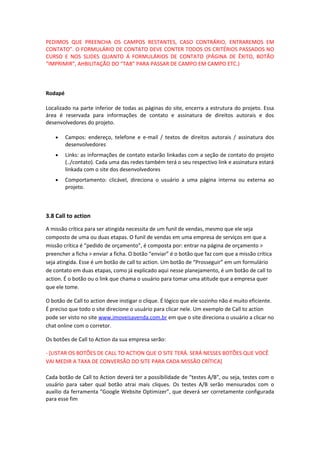 PEDIMOS QUE PREENCHA OS CAMPOS RESTANTES, CASO CONTRÁRIO, ENTRAREMOS EM
CONTATO”. O FORMULÁRIO DE CONTATO DEVE CONTER TODOS OS CRITÉRIOS PASSADOS NO
CURSO E NOS SLIDES QUANTO Á FORMULÁRIOS DE CONTATO (PÁGINA DE ÊXITO, BOTÃO
“IMPRIMIR”, AHBILITAÇÃO DO “TAB” PARA PASSAR DE CAMPO EM CAMPO ETC.)
Rodapé
Localizado na parte inferior de todas as páginas do site, encerra a estrutura do projeto. Essa
área é reservada para informações de contato e assinatura de direitos autorais e dos
desenvolvedores do projeto.
• Campos: endereço, telefone e e-mail / textos de direitos autorais / assinatura dos
desenvolvedores
• Links: as informações de contato estarão linkadas com a seção de contato do projeto
(../contato). Cada uma das redes também terá o seu respectivo link e assinatura estará
linkada com o site dos desenvolvedores
• Comportamento: clicável, direciona o usuário a uma página interna ou externa ao
projeto.
3.8 Call to action
A missão crítica para ser atingida necessita de um funil de vendas, mesmo que ele seja
composto de uma ou duas etapas. O funil de vendas em uma empresa de serviços em que a
missão crítica é “pedido de orçamento”, é composta por: entrar na página de orçamento >
preencher a ficha > enviar a ficha. O botão “enviar” é o botão que faz com que a missão crítica
seja atingida. Esse é um botão de call to action. Um botão de “Prosseguir” em um formulário
de contato em duas etapas, como já explicado aqui nesse planejamento, é um botão de call to
action. É o botão ou o link que chama o usuário para tomar uma atitude que a empresa quer
que ele tome.
O botão de Call to action deve instigar o clique. É lógico que ele sozinho não é muito eficiente.
É preciso que todo o site direcione o usuário para clicar nele. Um exemplo de Call to action
pode ser visto no site www.imoveisavenda.com.br em que o site direciona o usuário a clicar no
chat online com o corretor.
Os botões de Call to Action da sua empresa serão:
- [LISTAR OS BOTÕES DE CALL TO ACTION QUE O SITE TERÁ. SERÁ NESSES BOTÕES QUE VOCÊ
VAI MEDIR A TAXA DE CONVERSÃO DO SITE PARA CADA MISSÃO CRÍTICA]
Cada botão de Call to Action deverá ter a possibilidade de “testes A/B”, ou seja, testes com o
usuário para saber qual botão atrai mais cliques. Os testes A/B serão mensurados com o
auxílio da ferramenta “Google Website Optimizer”, que deverá ser corretamente configurada
para esse fim
 
