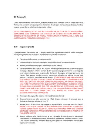 3.9 Testes A/B
Como mencionado no item anterior, os testes A/B deverão ser feitos com os botões de Call to
Action, mas também com os seguintes elementos do site para mensurar qual deles aumenta a
taxa de conversão no atingimento da missão crítica.
[LISTAS OS ELEMENTOS DO SITE QUE NECESSITARÃO TER UM TESTE A/B OU MULTIVARIÁVEL.
GERALMENTE ESSES ELEMENTOS SÃO A IMAGEM DA TESTEIRA DA PÁGINA PRINCIPAL, A
DISPOSIÇÃO DOS ELEMENTOS DA PÁGINA, PRINCIPALMENTE O FORMULÁRIO, A FOTO QUE
ILUSTRA ALGUNS PRODUTOS OU SERVIÇOS ETC.]
3.10 Etapas do projeto
O projeto deverá ser dividido em 13 etapas, sendo que algumas dessas estão sendo entregues
nesse planejamento e outras serão implementadas pelo desenvolvedor:
1. Planejamento (entregue nesse documento)
2. Desenvolvimento de layout da página principal (entregue nesse documento)
3. Aprovação do layout da página principal (Prazo do cliente)
4. Desenvolvimento dos layouts das páginas internas (Prazo estimado: 2 semanas após a
finalização do etapa relativa ao item 3). Os layouts das páginas internas só começarão
a ser desenvolvidos após a aprovação do layout da página principal por parte do
cliente. Tais layouts usarão todos os elementos utilizados na página interna para
manter a coesão da identidade visual do site. [É IMPORTANTE SINALIZAR AO CLIENTE
QUE O PRAZO DE UMA ETAPA SÓ COMEÇA A CONTAR APÓS O CUMPRIMENTO POR
PARTE DELE DA ETAPA ANTERIOR. COMO O PLANEJAMENTO, NA MAIORIA DAS VEZES,
SERÁ FEITO POR UM CONSULTOR QUE NÃO TERÁ O FORNECEDOR DE DESIGN, ESTIME
O PRAZO MAS, DEIXE CLARO QUE É SÓ UMA ESTIMATIVA DE MERCADO, MAS CADA
FORNECEDOR TERÁ O SEU PRÓPRIO PRAZO. ESSE PRAZO ESTÁ SENDO FORNECIDO SÓ
PARA QUE O CLIENTE TENHA UMA LEVE NOÇÃO DO TEMPO TOTAL DE
DESENVOLVIMENTO DO SEU PROJETO]
5. Aprovação dos layout das páginas internas (Prazo do cliente)
6. Desenvolvimento do site somente no HTML (Prazo estimado: 4 semanas após a
finalização da etapa relativa ao item 5)
7. Aprovação do HTML (testes de navegação e usabilidade. Prazo por parte do cliente)
[NESSA ETAPA O SITE DEVERÁ TER ALGUM CONTEÚDO VERDADEIRO E CONTEÚDO
FICTÍCIO (LOREM IPSUM DOLOR SIT). TOME MUITO CUIDADO PARA NÃO ESCREVER
CONTEÚDO FICTÍCIO QUE PAREÇA VERDADEIRO E DEPOIS ESQUECER DE TROCÁ-LO NA
PUBLICAÇÃO DO SITE]
8. Ajustes pedidos pelo cliente (prazo a ser calculado de acordo com a demanda).
Dependendo da demanda do cliente, tais ajustes poderão ser cobrados ou não a parte.
Caso o ajuste pedido seja diferente do que já foi aprovado anteriormente no layout da
página, será cobrado.
 