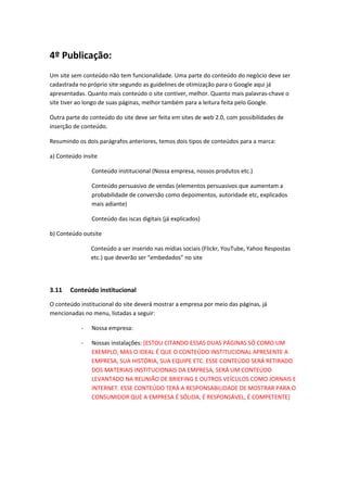 4º Publicação:
Um site sem conteúdo não tem funcionalidade. Uma parte do conteúdo do negócio deve ser
cadastrada no próprio site segundo as guidelines de otimização para o Google aqui já
apresentadas. Quanto mais conteúdo o site contiver, melhor. Quanto mais palavras-chave o
site tiver ao longo de suas páginas, melhor também para a leitura feita pelo Google.
Outra parte do conteúdo do site deve ser feita em sites de web 2.0, com possibilidades de
inserção de conteúdo.
Resumindo os dois parágrafos anteriores, temos dois tipos de conteúdos para a marca:
a) Conteúdo insite
Conteúdo institucional (Nossa empresa, nossos produtos etc.)
Conteúdo persuasivo de vendas (elementos persuasivos que aumentam a
probabilidade de conversão como depoimentos, autoridade etc, explicados
mais adiante)
Conteúdo das iscas digitais (já explicados)
b) Conteúdo outsite
Conteúdo a ser inserido nas mídias sociais (Flickr, YouTube, Yahoo Respostas
etc.) que deverão ser “embedados” no site
3.11 Conteúdo institucional
O conteúdo institucional do site deverá mostrar a empresa por meio das páginas, já
mencionadas no menu, listadas a seguir:
- Nossa empresa:
- Nossas instalações: [ESTOU CITANDO ESSAS DUAS PÁGINAS SÓ COMO UM
EXEMPLO, MAS O IDEAL É QUE O CONTEÚDO INSTITUCIONAL APRESENTE A
EMPRESA, SUA HISTÓRIA, SUA EQUIPE ETC. ESSE CONTEÚDO SERÁ RETIRADO
DOS MATERIAIS INSTITUCIONAIS DA EMPRESA, SERÁ UM CONTEÚDO
LEVANTADO NA REUNIÃO DE BRIEFING E OUTROS VEÍCULOS COMO JORNAIS E
INTERNET. ESSE CONTEÚDO TERÁ A RESPONSABILIDADE DE MOSTRAR PARA O
CONSUMIDOR QUE A EMPRESA É SÓLIDA, É RESPONSÁVEL, É COMPETENTE]
 