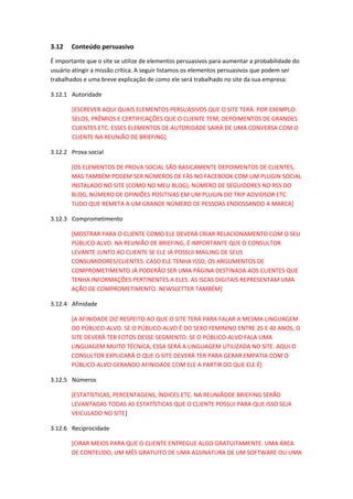 3.12 Conteúdo persuasivo
É importante que o site se utilize de elementos persuasivos para aumentar a probabilidade do
usuário atingir a missão crítica. A seguir listamos os elementos persuasivos que podem ser
trabalhados e uma breve explicação de como ele será trabalhado no site da sua empresa:
3.12.1 Autoridade
[ESCREVER AQUI QUAIS ELEMENTOS PERSUASIVOS QUE O SITE TERÁ. POR EXEMPLO:
SELOS, PRÊMIOS E CERTIFICAÇÕES QUE O CLIENTE TEM, DEPOIMENTOS DE GRANDES
CLIENTES ETC. ESSES ELEMENTOS DE AUTORIDADE SAIRÁ DE UMA CONVERSA COM O
CLIENTE NA REUNIÃO DE BRIEFING]
3.12.2 Prova social
[OS ELEMENTOS DE PROVA SOCIAL SÃO BASICAMENTE DEPOIMENTOS DE CLIENTES,
MAS TAMBÉM PODEM SER NÚMEROS DE FÀS NO FACEBOOK COM UM PLUGIN SOCIAL
INSTALADO NO SITE (COMO NO MEU BLOG), NÚMERO DE SEGUIDORES NO RSS DO
BLOG, NÚMERO DE OPINIÕES POSITIVAS EM UM PLUGIN DO TRIP ADVIDSOR ETC.
TUDO QUE REMETA A UM GRANDE NÚMERO DE PESSOAS ENDOSSANDO A MARCA]
3.12.3 Comprometimento
[MOSTRAR PARA O CLIENTE COMO ELE DEVERÁ CRIAR RELACIONAMENTO COM O SEU
PÚBLICO-ALVO. NA REUNIÃO DE BRIEFING, É IMPORTANTE QUE O CONSULTOR
LEVANTE JUNTO AO CLIENTE SE ELE JÁ POSSUI MAILING DE SEUS
CONSUMIDORES/CLIENTES. CASO ELE TENHA ISSO, OS ARGUMENTOS DE
COMPROMETIMENTO JÁ PODERÃO SER UMA PÁGINA DESTINADA AOS CLIENTES QUE
TENHA INFORMAÇÕES PERTINENTES A ELES. AS ISCAS DIGITAIS REPRESENTAM UMA
AÇÃO DE COMPROMETIMENTO. NEWSLETTER TAMBÉM]
3.12.4 Afinidade
[A AFINIDADE DIZ RESPEITO AO QUE O SITE TERÁ PARA FALAR A MESMA LINGUAGEM
DO PÚBLICO-ALVO. SE O PÚBLICO-ALVO É DO SEXO FEMININO ENTRE 25 E 40 ANOS, O
SITE DEVERÁ TER FOTOS DESSE SEGMENTO. SE O PÚBLICO-ALVO FALA UMA
LINGUAGEM MUITO TÉCNICA, ESSA SERÁ A LINGUAGEM UTILIZADA NO SITE. AQUI O
CONSULTOR EXPLICARÁ O QUE O SITE DEVERÁ TER PARA GERAR EMPATIA COM O
PÚBLICO-ALVO GERANDO AFINIDADE COM ELE A PARTIR DO QUE ELE É]
3.12.5 Números
[ESTATÍSTICAS, PERCENTAGENS, ÍNDICES ETC. NA REUNIÃODE BRIEFING SERÃO
LEVANTADAS TODAS AS ESTATÍSTICAS QUE O CLIENTE POSSUI PARA QUE ISSO SEJA
VEICULADO NO SITE]
3.12.6 Reciprocidade
[CIRAR MEIOS PARA QUE O CLIENTE ENTREGUE ALGO GRATUITAMENTE. UMA ÁREA
DE CONTEÚDO, UM MÊS GRATUITO DE UMA ASSINATURA DE UM SOFTWARE OU UMA
 