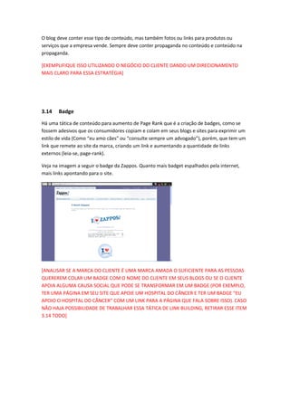 O blog deve conter esse tipo de conteúdo, mas também fotos ou links para produtos ou
serviços que a empresa vende. Sempre deve conter propaganda no conteúdo e conteúdo na
propaganda.
[EXEMPLIFIQUE ISSO UTILIZANDO O NEGÓCIO DO CLIENTE DANDO UM DIRECIONAMENTO
MAIS CLARO PARA ESSA ESTRATÉGIA]
3.14 Badge
Há uma tática de conteúdo para aumento de Page Rank que é a criação de badges, como se
fossem adesivos que os consumidores copiam e colam em seus blogs e sites para exprimir um
estilo de vida (Como “eu amo cães” ou “consulte sempre um advogado”), porém, que tem um
link que remete ao site da marca, criando um link e aumentando a quantidade de links
externos (leia-se, page-rank).
Veja na imagem a seguir o badge da Zappos. Quanto mais badget espalhados pela internet,
mais links apontando para o site.
[ANALISAR SE A MARCA DO CLIENTE É UMA MARCA AMADA O SUFICIENTE PARA AS PESSOAS
QUEREREM COLAR UM BADGE COM O NOME DO CLIENTE EM SEUS BLOGS OU SE O CLIENTE
APOIA ALGUMA CAUSA SOCIAL QUE PODE SE TRANSFORMAR EM UM BADGE (POR EXEMPLO,
TER UMA PÁGINA EM SEU SITE QUE APOIE UM HOSPITAL DO CÂNCER E TER UM BADGE “EU
APOIO O HOSPITAL DO CÂNCER” COM UM LINK PARA A PÁGINA QUE FALA SOBRE ISSO). CASO
NÃO HAJA POSSIBILIDADE DE TRABALHAR ESSA TÁTICA DE LINK BUILDING, RETIRAR ESSE ITEM
3.14 TODO]
 