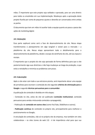 mãos. É importante que este projeto seja validado e aprovado, para ser uma diretriz
para todos os envolvidos em sua implementação. Mudanças após a aprovação deste
projeto ficarão por conta de pequenos ajustes e deverão ser conversadas entre ambas
as partes.
O documento que tem em mãos irá auxiliar toda a equipe quanto ao passo a passo das
ações de marketing digital.
3ºP: PRODUÇÃO
Essa parte explicará como será a fase de desenvolvimento do site. Nessa etapa
transformamos o planejamento em algo tangível e visível para o mercado – a
plataforma do site. Nessa etapa apresentarei todo o detalhamento para o
desenvolvimento da plataforma, desde o escopo do wireframe do site, até seu layout e
escopo.
É importante que o projeto do site seja aprovado de forma definitiva para que o site
posteriormente siga suas diretrizes e não haja mudanças ao longo da produção, o que
evita o retrabalho e minimiza os problemas com prazo.
4ºP: PUBLICAÇÃO
Após o site estar com toda a sua estrutura pronta, será importante alocar uma equipe
de jornalistas para escrever o conteúdo do site segundo critérios de otimização para o
Google e segundo técnicas persuasivas para o consumidor.
A publicação de conteúdo é dividida em três etapas:
- Conteúdo no site, antes do site ser publicado (conteúdo institucional, conteúdo
persuasivo para vendas misturando conteúdo e propaganda);
- Publicação de conteúdo em outros sites (como YouTube, SlideShare e outros).
- Publicação contínua de conteúdo no próprio site, principalmente para melhorar o
posicionamento no Google;
A veiculação de conteúdos, não só no próprio site da empresa, mas também em sites
colaborativos – os sites ícones da web 2.0 - é de importância vital para que sua
 