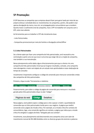 5º Promoção:
O 5ºP descreve as campanhas que a empresa deverá fazer para gerar leads por meio de seu
próprio esforço e atividade (leia-se: investimento). As campanhas, porém, não podem visar
apenas divulgação da marca, mas sim, ser propagada pelos consumidores que a recebem.
Quanto maior o coeficiente viral da campanha, mais o 5ºP irá trabalhar em conjunto com o
6ºP, visto mais adiante.
As ferramentas para se trabalhar o 5ºP são inicialmente duas:
- Links Patrocinados
- Campanhas promocional por meio de hotsites e divulgação online/offline
5.1 Links Patrocinados
Se o cliente optar por fazer uma campanha de links patrocinados, será necessária uma
contratação a parte uma vez que essa é uma área que exige não só a criação da campanha,
mas também a sua manutenção.
Nesse planejamento serão dados alguns direcionamentos para que o cliente crie uma
campanha de links patrocinados inicial que já irá gerar resultados, contudo, uma campanha
mais abrangente e maior será objeto de um estudo mais aprofundado e maior dedicação de
tempo do consultor.
Inicialmente é importante configurar o código de conversão para mensurar conversões vindas
das campanhas de links patrocinados.
Primeiro, clique na aba “Ferramentas e relatórios
Posteriormente, para obter o código da página de conversão para mensurar o resultado
gerado pelos links patrocinados clique na aba “código”
Nessa página, você poderá copiar o código para o site e passar a medir a quantidade de
conversões que os links patrocinados trarão para o seu negócio. A página que medirá
conversão será a página da missão crítica. Por exemplo, se a missão crítica for contatos de
consumidores, logo, uma conversão significa um contato, a página que indica que a missão
crítica foi atingida é a página de êxito “obrigado pelo seu contato”.
Inicialmente, esse planejamento está descrevendo uma campanha única com valor de
investimento mensal de R$1.800 divididos entre os diversos grupos de anúncios e palavras-
 