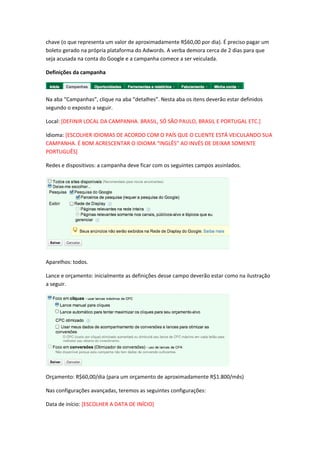 chave (o que representa um valor de aproximadamente R$60,00 por dia). É preciso pagar um
boleto gerado na própria plataforma do Adwords. A verba demora cerca de 2 dias para que
seja acusada na conta do Google e a campanha comece a ser veiculada.
Definições da campanha
Na aba “Campanhas”, clique na aba “detalhes”. Nesta aba os itens deverão estar definidos
segundo o exposto a seguir.
Local: [DEFINIR LOCAL DA CAMPANHA. BRASIL, SÓ SÃO PAULO, BRASIL E PORTUGAL ETC.]
Idioma: [ESCOLHER IDIOMAS DE ACORDO COM O PAÍS QUE O CLIENTE ESTÁ VEICULANDO SUA
CAMPANHA. É BOM ACRESCENTAR O IDIOMA “INGLÊS” AO INVÉS DE DEIXAR SOMENTE
PORTUGUÊS]
Redes e dispositivos: a campanha deve ficar com os seguintes campos assinlados.
Aparelhos: todos.
Lance e orçamento: inicialmente as definições desse campo deverão estar como na ilustração
a seguir.
Orçamento: R$60,00/dia (para um orçamento de aproximadamente R$1.800/mês)
Nas configurações avançadas, teremos as seguintes configurações:
Data de início: [ESCOLHER A DATA DE INÍCIO]
 