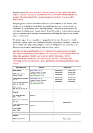 Data de término: [ESCOLHER A DATA DE TÉRMINO, SE HOUVER UMA. GERALMENTE ESSA
OPÇÃO É UTILIZADA NO CASO DE CAMPANHAS COM DATAS DETERMINADAS COMO NATAL,
DIA DAS MÃES, NAMORADOS ETC. EM CAMPANHAS INSTITUCIONAIS ESSA DATA NÃO É
PREENCHIDA]
Programação dos anúncios: Inicialmente o anúncios aparecerá todos os dias durante todo o
dia, porém, ao longo das primeiras 2 ou 3 semanas é importante que o cliente monitore a
quantidade de conversões por hora e dia da semana para saber quais os dias e horários que
mais trazem resultados para o negócio. A partir dessa informação, os horários e dias em que os
anúncios serão veiculados precisam ser redefinidos de modo a gerar o maior retorno possível
sobre o investimento.
Na tabela a seguir, damos a sugestão de 4 grupos de anúncios (com dois anúncios em cada
grupo, para verificar qual o melhor anúncios em termos em conversão em cliques e conversão
em vendas no Teste A/B). Caso sua empresa deseje que configuremos essa campanha ou que
façamos uma campanha mais elaborada, deve ser orçado a parte.
[NA TABELA A SEGUIR VOCÊ DEVE DESCREVER OS PRIMEIROS ANÚNCIOS PARA O CLIENTE.
ESCOLHA 4 PALAVRAS-CHAVE IMPORTANTES, CRIE UM GRUPO DE ANÚNCIO PARA CADA UMA
(COM DOIS ANÚNCIOS EM CADA GRUPO), ESTIME O CPC (POR MEIO DA PRÓPRIA
FERRAMENTA DO GOOGLE). CASO O CLIENTE QUEIRA QUE VOCÊ DESENVOLVA MAIS
ANÚNCIOS, DEVERÁ SER COBRADO A PARTE. FIZ UM GRUPO DE ANÚNCIOS COMO EXEMPLO A
SEGUIR]
Grupo de anúncios Anúncios Palavras-chave
Hotel Fazenda
CPC médio estimado
R$0,40 - R$0,48
Total de visitas estimadas
20 - 25
Total de custos estimados
R$44,39 - R$54,26
Custo mensal
R$1.331,70 - R$1.627,80
Hotel Fazenda 35 min SP
Traga seus filhos para brincar aqui
Pacotes Especiais para as Férias
www.HotelSantaMarta.com.br
[hotel fazenda]
[hotel-fazenda]
[hotelfazenda]
[hotel fasenda]
[hotel-fasenda]
[hotelfasenda]
[fazenda hotel]
[fazenda-hotel]
[fazendahotel]
[fasenda hotel]
[fasenda-hotel]
[fasendahotel]
Hotel Fazenda 35 min SP
Traga seus filhos para brincar aqui
Sauna, Piscina, Recreação
www.HotelSantaMarta.com.br
Grupo 2
CPC médio estimado
R$xx - R$xx
Total de visitas estimadas
xx - xx
Total de custos estimados
R$xx - R$xx
Custo mensal
R$xx - R$xx
Anúncio 1
Palavras-chave
Anúncio 2
Grupo 3
CPC médio estimado Palavras-chave
 