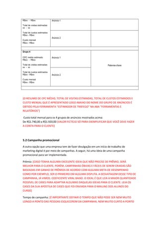 R$xx - R$xx
Total de visitas estimadas
xx - xx
Total de custos estimados
R$xx - R$xx
Custo mensal
R$xx - R$xx
Anúncio 1
Anúncio 2
Grupo 4
CPC médio estimado
R$xx - R$xx
Total de visitas estimadas
xx - xx
Total de custos estimados
R$xx - R$xx
Custo mensal
R$xx - R$xx
Anúncio 1
Palavras-chave
Anúncio 2
[O RESUMO DE CPC MÉDIO, TOTAL DE VISITAS ESTIMADAS, TOTAL DE CUSTOS ESTIMADOS E
CUSTO MENSAL QUE É APRESENTADO LOGO ABAIXO DO NOME DO GRUPO DE ANÚNCIOS É
OBTIDO PELA FERRAMENTA “ESTIMADOR DE TRÁFEGO” NA ABA “FERRAMENTAS E
RELATÓRIOS”]
Custo total mensal para os 4 grupos de anúncios mostrados acima:
De R$1.740,00 a R$1.920,00 [VALOR FICTÍCIO SÓ PARA EXEMPLIFICAR QUE VOCÊ DEVE FAZER
A CONTA PARA O CLIENTE]
5.2 Campanha promocional
A outra opção que uma empresa tem de fazer divulgação em um início de trabalho de
marketing digital é por meio de campanhas. A seguir, há uma ideia de uma campanha
promocional para ser implementada.
Prêmio: [CASO TENHA ALGUMA EXCELENTE IDEIA QUE NÃO PRECISE DE PRÊMIO, SERÁ
MELHOR PARA O CLIENTE, PORÉM, CAMPANHAS ÓBVIAS E FÁCEIS DE SEREM CRIADAS SÃO
BASEADAS EM GANHO DE PRÊMIOS DE ACORDO COM ALGUMA META DE DESEMPENHO
COMO POR EXEMPLO, SER O PRIMEIRO EM ALGUMA DISPUTA. A DESVATAGEM DESSE TIPO DE
CAMPANHA, JÁ VIMOS: COEFICIENTE VIRAL BAIXO. O IDEAL É QUE LEIA A MAIOR QUANTIDADE
POSSÍVEL DE CASES PARA ADAPTAR ALGUMAS DAQUELAS IDEIAS PARA O CLIENTE. LEIA OS
CASES DA SUA APOSTILA DE CASES QUE FOI ENVIADA PARA O MAILING DOS ALUNOS DO
CURSO]
Tempo de campanha: [É IMPORTANTE DEFINIR O TEMPO QUE NÃO PODE SER NEM MUITO
LONGO A PONTO DAS PESSOAS ESQUECEREM DA CAMPANHA, NEM MUITO CURTO A PONTO
 