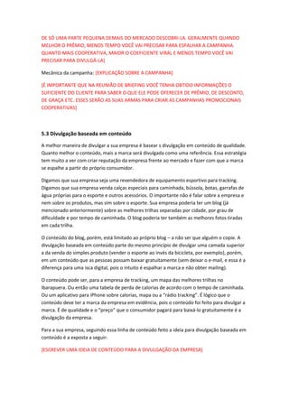 DE SÓ UMA PARTE PEQUENA DEMAIS DO MERCADO DESCOBRI-LA. GERALMENTE QUANDO
MELHOR O PRÊMIO, MENOS TEMPO VOCÊ VAI PRECISAR PARA ESPALHAR A CAMPANHA.
QUANTO MAIS COOPERATIVA, MAIOR O COEFICIENTE VIRAL E MENOS TEMPO VOCÊ VAI
PRECISAR PARA DIVULGÁ-LA]
Mecânica da campanha: [EXPLICAÇÃO SOBRE A CAMPANHA]
[É IMPORTANTE QUE NA REUNIÃO DE BRIEFING VOCÊ TENHA OBTIDO INFORMAÇÕES O
SUFICIENTE DO CLIENTE PARA SABER O QUE ELE PODE OFERECER DE PRÊMIO, DE DESCONTO,
DE GRAÇA ETC. ESSES SERÃO AS SUAS ARMAS PARA CRIAR AS CAMPANHAS PROMOCIONAIS
COOPERATIVAS]
5.3 Divulgação baseada em conteúdo
A melhor maneira de divulgar a sua empresa é basear s divulgação em conteúdo de qualidade.
Quanto melhor o conteúdo, mais a marca será divulgada como uma referência. Essa estratégia
tem muito a ver com criar reputação da empresa frente ao mercado e fazer com que a marca
se espalhe a partir do próprio consumidor.
Digamos que sua empresa seja uma revendedora de equipamento esportivo para tracking.
Digamos que sua empresa venda calças especiais para caminhada, bússola, botas, garrafas de
água próprias para o esporte e outros acessórios. O importante não é falar sobre a empresa e
nem sobre os produtos, mas sim sobre o esporte. Sua empresa poderia ter um blog (já
mencionado anteriormente) sobre as melhores trilhas separadas por cidade, por grau de
dificuldade e por tempo de caminhada. O blog poderia ter também as melhores fotos tiradas
em cada trilha.
O conteúdo do blog, porém, está limitado ao próprio blog – a não ser que alguém o copie. A
divulgação baseada em conteúdo parte do mesmo princípio de divulgar uma camada superior
a da venda do simples produto (vender o esporte ao invés da bicicleta, por exemplo), porém,
em um conteúdo que as pessoas possam baixar gratuitamente (sem deixar o e-mail, e essa é a
diferença para uma isca digital, pois o intuito é espalhar a marca e não obter mailing).
O conteúdo pode ser, para a empresa de tracking, um mapa das melhores trilhas no
Ibarapuera. Ou então uma tabela de perda de calorias de acordo com o tempo de caminhada.
Ou um aplicativo para iPhone sobre calorias, mapa ou a “rádio tracking”. É lógico que o
conteúdo deve ter a marca da empresa em evidência, pois o conteúdo foi feito para divulgar a
marca. É de qualidade e o “preço” que o consumidor pagará para baixá-lo gratuitamente é a
divulgação da empresa.
Para a sua empresa, seguindo essa linha de conteúdo feito a ideia para divulgação baseada em
conteúdo é a exposta a seguir:
[ESCREVER UMA IDEIA DE CONTEÚDO PARA A DIVULGAÇÃO DA EMPRESA]
 