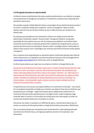 5.4 Divulgação baseada em oportunidade
A mídia de massa constantemente fala sobre produtos pertencentes a sua indústria e isso gera
uma grande busca no Google por tais palavras. É importante a empresa estar preparada para
aproveitar essas buscas.
Por exemplo, quando o Globo Repórter lançou a reportagem de que farinha de banana verde é
um ótimo e saudável remédio para emagrecer, a busca no Google por “Banana verde”,
alcançou picos de mais de 10 vezes maiores do que a média da busca por tal palavra nos
últimos anos.
As empresas que perceberam esse movimento e fizeram um simples anúncio de links
patrocinados comprando a palavra “banana verde” conseguiram deslocar uma grande
quantidade de consumidores para seu site. As empresas que poderiam se beneficiar desse
movimento seriam todas as empresas pertencentes à indústria do emagrecimento, já que as
pessoas que foram procurar pela palavra “banana verde” no Google estavam interessadas na
palavra-chave porque viram a reportagem que mostrava que farinha de banana verde ajudava
a emagrecer.
Para a empresa estar preparada para se aproveitar desses movimentos gerados pela mídia de
massa, basta assinar um clipping de suas diversas palavras-chave por meio do Google Alertas
(www.google.com.br/alerts) para notícias que saem no Google Notícias.
As 20 principais palavras que sugiro que sua empresa monitore no Google Alertas são:
[ESCREVER AS 20 PRINCIPAIS PALAVRAS-CHAVE QUE O CLIENTE DEVERÁ MONITORAR EM UMA
CONTA DE E-MAIL NO GOOGLE ALERTAS. NÃO ESCREVER PALAVRAS TÃO GENÉRICAS QUE
TENHA UMA ENXURRADA DE NOTÍCIAS TODO O DIA (COMO “ESPORTE”, OU “SÃO PAULO”) E
NEM PALAVRAS TÃO ESPECÍFICAS QUE NÃO TENHA NOTÍCIA NENHUMA AO LONGO DO ANO
(COMO “ANUÁRIO DE EMPRESAS DE RADIOFREQUÊNCIA NO ESTADO DO TOCATINS” OU
COISAS ASSIM). EU RECOMENDO USAR O GOOGLE ALERTAS PARA SI MESMO ANTES DE
PASSAR AS PALAVRAS PARA O CLIENTE]
É importante que uma vez que sua empresa detecte um movimento no mercado – uma notícia
em um programa de grande circulação que contenha uma palavra-chave da sua indústria e que
provoque buscas no Google – alguém da empresa possa rapidamente confeccionar um
anúncio de link patrocinado apontando para uma página recém criada no blog que traga
conteúdo sobre o assunto e um formulário de contato para mais informações ou então um
anúncio que já aponte direto para um produto ou serviço.
Para tornar isso viável, é necessário um CMS fácil de operar, conhecimento básico para se
montar um anúncio de links patrocinados e criação de formulários (aconselho o MailChimp).
Caso sua empresa deseje que nós façamos esse monitoramento e ação rápida gerada pelo
movimento da mídia de massa, será algo que podemos conversar em separado a esse
documento.
 
