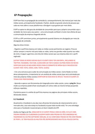 6º Propagação:
O 6ºP tem foco na propagação de conteúdo (e, consequentemente, das marcas) por meio das
mídias sociais, principalmente Facebook e Twitter, devido ao grande volume de pessoas que
cada vez mais adere a essas plataformas e divulgam o que gostam por meio delas.
O 6ºP se apoia no alto grau de atividade do consumidor para que o próprio consumidor seja o
vendedor da marca para seus pares – uma comunicação confiável e muito mais efetiva do que
a comunicação da empresa chegando até ele.
O 5ºP e o 6ºP caminham juntos, principalmente quando falamos em divulgação por meio da
divulgação de conteúdo.
Algumas dicas iniciais:
- Registre o perfil da empresa em todas as mídias sociais pertinentes ao negócio. Procure
utilizar sempre o mesmo nick para todas as redes, tanto nas grandes redes quanto nas redes
de nicho. A seguir sugerimos uma lista de mídias sociais que sua empresa deve ter o perfil
regitrado:
[LISTAR TODAS AS REDES SOCIAIS QUE O CLIENTE DEVE TER UM PERFIL, INCLUINDO-SE
TWITTER, FACEBOOK, YOUTUBE, SLIDESHARE (SE FOR O CASO) E OUTRAS REDES DE NICHO.
VERIFICAR QUAIS AS MELHORES REDES PARA O FORMATO DE MÍDIA QUE O NEGÓCIO DO
CLIENTE TEM: FOTO, VÍDEO, SOM, TEXTO, SLIDES]
- Crie uma estrutura para cuidar da comunicação via mídias sociais. Como falado no início
desse planejamento, é importante ter um analista de mídias sociais (que será contratado por
meio das próprias mídias sociais) [VERIFICAR SE ESSA DICA SE APLICA. TALVEZ O CLIENTE JÁ
TENHA ESSE PROFISSIONAL]
- Aprenda a operar com ferramentas de integração entre redes sociais, como o ping.fm. Desse
modo sua empresa poderá fazer atualizações em várias redes ao mesmo tempo poupando
esforços repetidos.
O próximo passo é a análise do perfil da empresa nas páginas das principais mídias sociais,
destacadas abaixo:
6.1 Facebook
Atualmente o Facebook é uma das mais eficientes ferramentas de relacionamento com o
mercado-alvo, caso este esteja no Facebook (e quase todo mundo está). Ter uma estratégia
clara para o Facebook é essencial para um bom trabalho do 6ºP.
Análise da Página de Fãs: [ANALISAR SE O CLIENTE POSSUI UMA OU NÃO, SE ELA É UMA
PÁGINA PADRÃO OU ELABORADA (SUGERIR FAZER UMA PÁGINA DE FÃS ELABORADA NO
PAGEMODO OU OUTRO SOFTWARE SIMILAR), SE ELE CONFUNDE PÁGINA DE FÃS COM PÁGINA
DE PERFIL. SE TEM POUCOS OU MUITOS FÃS (REPRESENTANTO MUITO OU POUCO CAPITAL
 