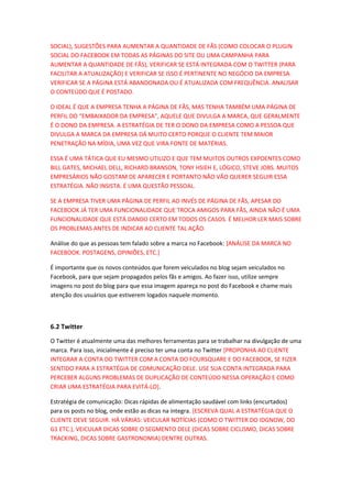 SOCIAL), SUGESTÕES PARA AUMENTAR A QUANTIDADE DE FÃS (COMO COLOCAR O PLUGIN
SOCIAL DO FACEBOOK EM TODAS AS PÁGINAS DO SITE OU UMA CAMPANHA PARA
AUMENTAR A QUANTIDADE DE FÃS), VERIFICAR SE ESTÁ INTEGRADA COM O TWITTER (PARA
FACILITAR A ATUALIZAÇÃO) E VERIFICAR SE ISSO É PERTINENTE NO NEGÓCIO DA EMPRESA.
VERIFICAR SE A PÁGINA ESTÁ ABANDONADA OU É ATUALIZADA COM FREQUÊNCIA. ANALISAR
O CONTEÚDO QUE É POSTADO.
O IDEAL É QUE A EMPRESA TENHA A PÁGINA DE FÃS, MAS TENHA TAMBÉM UMA PÁGINA DE
PERFIL DO “EMBAIXADOR DA EMPRESA”, AQUELE QUE DIVULGA A MARCA, QUE GERALMENTE
É O DONO DA EMPRESA. A ESTRATÉGIA DE TER O DONO DA EMPRESA COMO A PESSOA QUE
DIVULGA A MARCA DA EMPRESA DÁ MUITO CERTO PORQUE O CLIENTE TEM MAIOR
PENETRAÇÃO NA MÍDIA, UMA VEZ QUE VIRA FONTE DE MATÉRIAS.
ESSA É UMA TÁTICA QUE EU MESMO UTILIZO E QUE TEM MUITOS OUTROS EXPOENTES COMO
BILL GATES, MICHAEL DELL, RICHARD BRANSON, TONY HSIEH E, LÓGICO, STEVE JOBS. MUITOS
EMPRESÁRIOS NÃO GOSTAM DE APARECER E PORTANTO NÃO VÃO QUERER SEGUIR ESSA
ESTRATÉGIA. NÃO INSISTA. É UMA QUESTÃO PESSOAL.
SE A EMPRESA TIVER UMA PÁGINA DE PERFIL AO INVÉS DE PÁGINA DE FÃS, APESAR DO
FACEBOOK JÁ TER UMA FUNCIONALIDADE QUE TROCA AMIGOS PARA FÃS, AINDA NÃO É UMA
FUNCIONALIDADE QUE ESTÁ DANDO CERTO EM TODOS OS CASOS. É MELHOR LER MAIS SOBRE
OS PROBLEMAS ANTES DE INDICAR AO CLIENTE TAL AÇÃO.
Análise do que as pessoas tem falado sobre a marca no Facebook: [ANÁLISE DA MARCA NO
FACEBOOK. POSTAGENS, OPINIÕES, ETC.]
É importante que os novos conteúdos que forem veiculados no blog sejam veiculados no
Facebook, para que sejam propagados pelos fãs e amigos. Ao fazer isso, utilize sempre
imagens no post do blog para que essa imagem apareça no post do Facebook e chame mais
atenção dos usuários que estiverem logados naquele momento.
6.2 Twitter
O Twitter é atualmente uma das melhores ferramentas para se trabalhar na divulgação de uma
marca. Para isso, inicialmente é preciso ter uma conta no Twitter [PROPONHA AO CLIENTE
INTEGRAR A CONTA DO TWITTER COM A CONTA DO FOURSQUARE E DO FACEBOOK, SE FIZER
SENTIDO PARA A ESTRATÉGIA DE COMUNICAÇÃO DELE. USE SUA CONTA INTEGRADA PARA
PERCEBER ALGUNS PROBLEMAS DE DUPLICAÇÃO DE CONTEÚDO NESSA OPERAÇÃO E COMO
CRIAR UMA ESTRATÉGIA PARA EVITÁ-LO].
Estratégia de comunicação: Dicas rápidas de alimentação saudável com links (encurtados)
para os posts no blog, onde estão as dicas na íntegra. [ESCREVA QUAL A ESTRATÉGIA QUE O
CLIENTE DEVE SEGUIR. HÁ VÁRIAS: VEICULAR NOTÍCIAS (COMO O TWITTER DO IDGNOW, DO
G1 ETC.), VEICULAR DICAS SOBRE O SEGMENTO DELE (DICAS SOBRE CICLISMO, DICAS SOBRE
TRACKING, DICAS SOBRE GASTRONOMIA) DENTRE OUTRAS.
 