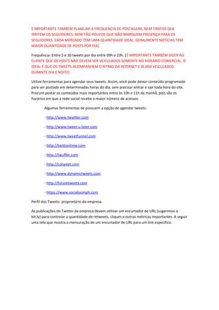 É IMPORTANTE TAMBÉM PLANEJAR A FREQUENCIA DE POSTAGENS, NEM TANTOS QUE
IRRITEM OS SEGUIDORES, NEM TÃO POUCOS QUE NÃO MARQUEM PRESENÇA PARA OS
SEGUIDORES. CADA MERCADO TEM UMA QUANTIDADE IDEAL. GERALMENTE NOTÍCIAS TEM
MAIOR QUANTIDADE DE POSTS POR DIA]
Frequência: Entre 5 e 10 tweets por dia entre 09h e 23h. [É IMPORTANTE TAMBÉM DIZER AO
CLIENTE QUE OS POSTS NÃO DEVEM SER VEICULADOS SOMENTE NO HORÁRIO COMERCIAL. O
IDEAL É QUE OS TWEETS ACOMPANHEM O RITMO DA INTERNET E SEJAM VEICULADOS
DURANTE DIA E NOITE]
Utilize ferramentas para agendar seus tweets. Assim, você pode deixar conteúdo programado
para ser postado em determinadas horas do dia, sem precisar entrar e sair toda hora do site.
Procure postar os conteúdos mais importantes entre às 10h e 11h da manhã, pois são os
horários em que a rede social recebe o maior número de acessos.
Algumas ferramentas de possuem a opção de agendar tweets:
- http://www.twaitter.com
- http://www.tweet-u-later.com
- http://www.tweetfunnel.com
- http://twittontime.com
- http://twuffer.com
- http://cotweet.com
- http://www.dynamictweets.com
- http://futuretweets.com
- https://www.socialoomph.com
Perfil dos Tweets: proprietário da empresa.
As publicações do Twitter da empresa devem utilizar um encurtador de URL (sugerimos o
bit.ly) para controlar a quantidade de retweets, cliques e outras métricas importantes. A seguir
uma tela que mostra a mensuração de um encurtador de URL para um link específico.
 