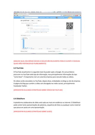 [ANALISE QUAL DAS MÍDIAS SOCIAIS A SEGUIR SÃO RELEVANTES PARA O CLIENTE E ESCOLHA
QUAIS IRÃO PERTENCER AO PLANEJAMENTO]
6.3 YouTube
O YouTube atualmente é o segundo maior buscador após o Google. Os consumidores
procuram no YouTube todo tipo de informação, mas principalmente informações do tipo
“como fazer”. É importante criar um canal da empresa para veicular todos os vídeos.
Os vídeos serão veiculados no YouTube, depois disso, embedados no blog ou site da empresa.
A página do blog que contém o vídeo será divulgada nas redes sociais, principalmente
Facebooke Twitter.
[APRESENTAR ALGUMAS ESTRATÉGIAS SOBRE VÍDEOS NO YOUTUBE]
6.4 SlideShare
A plataforma colaborativa de slides está cada vez mais em evidência na internet. O SlideShare
pode conter tanto apresentações de palestras, sequência de fotos ou qualquer outro material
que possa ser posto em uma apresentação.
[APRESENTAR ALGUMAS ESTRATÉGIAS SOBRE SLIDES]
 