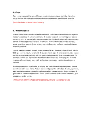 6.5 Orkut
Para a empresa que atinge um público um pouco mais jovem, classe C, o Orkut é a melhor
opção, porém, com poucas ferramentas de divulgação a não ser por banners e anúncios.
[APRESENTAR ESTRATÉGIAS PARA O ORKUT]
6.6 Yahoo Respostas
Crie um profile para a empresa no Yahoo! Respostas e busque constantemente suas keywords
nestas redes sociais. Há um número imenso de pessoas buscando por informações e fazendo
perguntas sobre os mais variados tipos de empresa. Você terá toda a liberdade para entrar em
contato com estas pessoas, descrever os serviços e demais informações sobre a empresa,
ainda, aguardar a resposta destas pessoas que estarão sempre avaliando a qualidade da sua
sugestão/resposta;
Utilizar o Yahoo! Answers Monitor, criado pela Mestre SEO (somente para assinantes Mestre
SEO) que serve como uma ferramenta de busca e monitoração de palavras-chave. Você recebe
periodicamente por e-mail tudo que está sendo citado sobre uma determinada keyword. Por
exemplo: sempre que alguém citar “hotel no Rio de Janeiro”, seja numa pergunta ou numa
resposta, o link virá para o seu e-mail, facilitando a monitoração e a interatividade com os
usuários.
Não responda apenas às perguntas de pessoas que estão buscando alguma empresa como a
sua falando sobre a sua marca. Procure responder à perguntas sobre dicas de lazer, segurança,
gastronomia ou qualquer outra informação que caiba à marca responder. Assim, o seu perfil
ganhará mais credibilidade e não será taxado apenas como um perfil comercial de SPAM, que
visa apenas vender serviço;
[APRESENTAR ESTRATÉGIAS DE RESPONDER PERGUNTAS NO YAHOO RESPOSTAS]
 