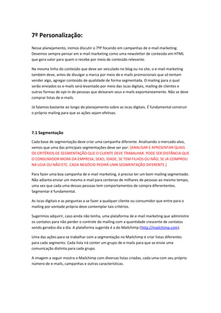 7º Personalização:
Nesse planejamento, iremos discutir o 7ºP focando em campanhas de e-mail marketing.
Devemos sempre pensar em e-mail marketing como uma newsletter de conteúdo em HTML
que gera valor para quem o recebe por meio de conteúdo relevante.
Na mesma linha do conteúdo que deve ser veiculado no blog ou no site, o e-mail marketing
também deve, antes de divulgar a marca por meio de e-mails promocionais que só tentam
vender algo, agregar conteúdo de qualidade de forma segmentada. O mailing para o qual
serão enviados os e-mails será levantado por meio das iscas digitais, mailing de clientes e
outras formas de opt-in de pessoas que deixaram seus e-mails expontaneamente. Não se deve
comprar listas de e-mails.
Já falamos bastante ao longo do planejamento sobre as iscas digitais. É fundamental construir
o próprio mailing para que as ações sejam efetivas.
7.1 Segmentação
Cada base de segmentação deve criar uma campanha diferente. Analisando o mercado-alvo,
vemos que uma das principais segmentações deve ser por: [ANALISAR E APRESENTAR QUAIS
OS CRITÉRIOS DE SEGMENTAÇÃO QUE O CLIENTE DEVE TRABALHAR. PODE SER DISTÂNCIA QUE
O CONSUMIDOR MORA DA EMPRESA, SEXO, IDADE, SE TEM FILHOS OU NÃO, SE JÁ COMPROU
NA LOJA OU NÃO ETC. CADA NEGÓCIO PEDIRÁ UMA SEGMENTAÇÃO DIFERENTE.]
Para fazer uma boa campanha de e-mail marketing, é preciso ter um bom mailing segmentado.
Não adianta enviar um mesmo e-mail para centenas de milhares de pessoas ao mesmo tempo,
uma vez que cada uma dessas pessoas tem comportamentos de compra diferententes.
Segmentar é fundamental.
As iscas digitais e as perguntas a se fazer a qualquer cliente ou consumidor que entre para o
mailing por vontade própria deve contemplar tais critérios.
Sugerimos adquirir, caso ainda não tenha, uma plataforma de e-mail marketing que administre
os contatos para não perder o controle do mailing com a quantidade crescente de contatos
sendo gerados dia a dia. A plataforma sugerida é a do Mailchimp (http://mailchimp.com).
Uma das ações para se trabalhar com a segmentação no Mailchimp é criar listas diferentes
para cada segmento. Cada lista irá conter um grupo de e-mails para que se envie uma
comunicação distinta para cada grupo.
A imagem a seguir mostra o Mailchimp com diversas listas criadas, cada uma com seu próprio
número de e-mails, campanhas e outras características.
 