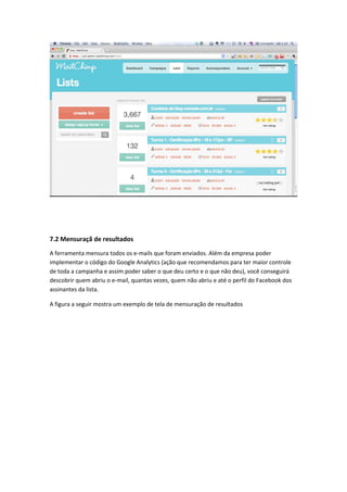 7.2 Mensuraçã de resultados
A ferramenta mensura todos os e-mails que foram enviados. Além da empresa poder
implementar o código do Google Analytics (ação que recomendamos para ter maior controle
de toda a campanha e assim poder saber o que deu certo e o que não deu), você conseguirá
descobrir quem abriu o e-mail, quantas vezes, quem não abriu e até o perfil do Facebook dos
assinantes da lista.
A figura a seguir mostra um exemplo de tela de mensuração de resultados
 