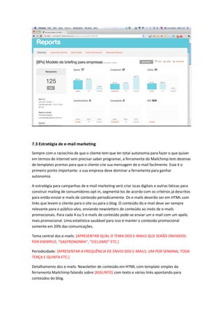 7.3 Estratégia de e-mail marketing
Sempre com o raciocínio de que o cliente tem que ter total autonomia para fazer o que quiser
em termos de internet sem precisar saber programar, a ferramenta do Mailchimp tem dezenas
de templates prontos para que o cliente crie sua mensagem de e-mail facilmente. Esse é o
primeiro ponto importante: a sua empresa deve dominar a ferramenta para ganhar
autonomia.
A estratégia para campanhas de e-mail marketing será criar iscas digitais e outras táticas para
construir mailing de consumidores opt-in, segmentá-los de acordo com os critérios já descritos
para então enviar e-mails de conteúdo periodicamente. Os e-mails deverão ser em HTML com
links que levem o cliente para o site ou para o blog. O conteúdo do e-mail deve ser sempre
relevante para o público-alvo, enviando newsletters de conteúdo ao invés de e-mails
promocionais. Para cada 4 ou 5 e-mails de conteúdo pode-se enviar um e-mail com um apelo
mais promocional. Uma estatística saudável para isso é manter o conteúdo promocional
somente em 20% das comunicações.
Tema central dos e-mails: [APRESENTAR QUAL O TEMA DOS E-MAILS QUE SERÃO ENVIADOS.
POR EXEMPLO, “GASTRONOMIA”, “CICLISMO” ETC.]
Periodicidade: [APRESENTAR A FREQUÊNCIA DE ENVIO DOS E-MAILS. UM POR SEMANA, TODA
TERÇA E QUINTA ETC.]
Detalhamento dos e-mails: Newsletter de conteúdo em HTML com template simples da
ferramenta Mailchimp falando sobre [ASSUNTO] com texto e vários links apontando para
conteúdos do blog.
 
