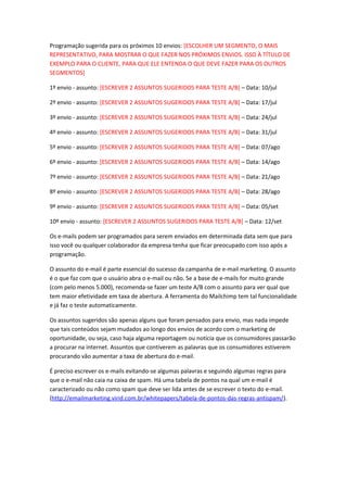 Programação sugerida para os próximos 10 envios: [ESCOLHER UM SEGMENTO, O MAIS
REPRESENTATIVO, PARA MOSTRAR O QUE FAZER NOS PRÓXIMOS ENVIOS. ISSO À TÍTULO DE
EXEMPLO PARA O CLIENTE, PARA QUE ELE ENTENDA O QUE DEVE FAZER PARA OS OUTROS
SEGMENTOS]
1º envio - assunto: [ESCREVER 2 ASSUNTOS SUGERIDOS PARA TESTE A/B] – Data: 10/jul
2º envio - assunto: [ESCREVER 2 ASSUNTOS SUGERIDOS PARA TESTE A/B] – Data: 17/jul
3º envio - assunto: [ESCREVER 2 ASSUNTOS SUGERIDOS PARA TESTE A/B] – Data: 24/jul
4º envio - assunto: [ESCREVER 2 ASSUNTOS SUGERIDOS PARA TESTE A/B] – Data: 31/jul
5º envio - assunto: [ESCREVER 2 ASSUNTOS SUGERIDOS PARA TESTE A/B] – Data: 07/ago
6º envio - assunto: [ESCREVER 2 ASSUNTOS SUGERIDOS PARA TESTE A/B] – Data: 14/ago
7º envio - assunto: [ESCREVER 2 ASSUNTOS SUGERIDOS PARA TESTE A/B] – Data: 21/ago
8º envio - assunto: [ESCREVER 2 ASSUNTOS SUGERIDOS PARA TESTE A/B] – Data: 28/ago
9º envio - assunto: [ESCREVER 2 ASSUNTOS SUGERIDOS PARA TESTE A/B] – Data: 05/set
10º envio - assunto: [ESCREVER 2 ASSUNTOS SUGERIDOS PARA TESTE A/B] – Data: 12/set
Os e-mails podem ser programados para serem enviados em determinada data sem que para
isso você ou qualquer colaborador da empresa tenha que ficar preocupado com isso após a
programação.
O assunto do e-mail é parte essencial do sucesso da campanha de e-mail marketing. O assunto
é o que faz com que o usuário abra o e-mail ou não. Se a base de e-mails for muito grande
(com pelo menos 5.000), recomenda-se fazer um teste A/B com o assunto para ver qual que
tem maior efetividade em taxa de abertura. A ferramenta do Mailchimp tem tal funcionalidade
e já faz o teste automaticamente.
Os assuntos sugeridos são apenas alguns que foram pensados para envio, mas nada impede
que tais conteúdos sejam mudados ao longo dos envios de acordo com o marketing de
oportunidade, ou seja, caso haja alguma reportagem ou notícia que os consumidores passarão
a procurar na internet. Assuntos que contiverem as palavras que os consumidores estiverem
procurando vão aumentar a taxa de abertura do e-mail.
É preciso escrever os e-mails evitando-se algumas palavras e seguindo algumas regras para
que o e-mail não caia na caixa de spam. Há uma tabela de pontos na qual um e-mail é
caracterizado ou não como spam que deve ser lida antes de se escrever o texto do e-mail.
(http://emailmarketing.virid.com.br/whitepapers/tabela-de-pontos-das-regras-antispam/).
 