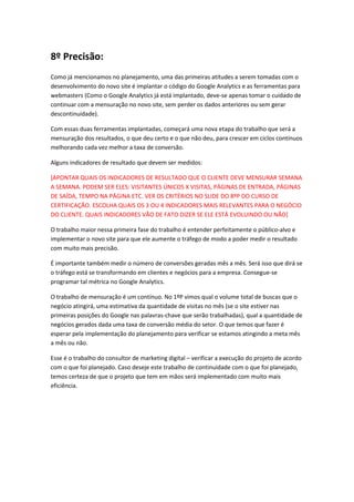8º Precisão:
Como já mencionamos no planejamento, uma das primeiras atitudes a serem tomadas com o
desenvolvimento do novo site é implantar o código do Google Analytics e as ferramentas para
webmasters (Como o Google Analytics já está implantado, deve-se apenas tomar o cuidado de
continuar com a mensuração no novo site, sem perder os dados anteriores ou sem gerar
descontinuidade).
Com essas duas ferramentas implantadas, começará uma nova etapa do trabalho que será a
mensuração dos resultados, o que deu certo e o que não deu, para crescer em ciclos contínuos
melhorando cada vez melhor a taxa de conversão.
Alguns indicadores de resultado que devem ser medidos:
[APONTAR QUAIS OS INDICADORES DE RESULTADO QUE O CLIENTE DEVE MENSURAR SEMANA
A SEMANA. PODEM SER ELES: VISITANTES ÚNICOS X VISITAS, PÁGINAS DE ENTRADA, PÁGINAS
DE SAÍDA, TEMPO NA PÁGINA ETC. VER OS CRITÉRIOS NO SLIDE DO 8ºP DO CURSO DE
CERTIFICAÇÃO. ESCOLHA QUAIS OS 3 OU 4 INDICADORES MAIS RELEVANTES PARA O NEGÓCIO
DO CLIENTE. QUAIS INDICADORES VÃO DE FATO DIZER SE ELE ESTÁ EVOLUINDO OU NÃO]
O trabalho maior nessa primeira fase do trabalho é entender perfeitamente o público-alvo e
implementar o novo site para que ele aumente o tráfego de modo a poder medir o resultado
com muito mais precisão.
É importante também medir o número de conversões geradas mês a mês. Será isso que dirá se
o tráfego está se transformando em clientes e negócios para a empresa. Consegue-se
programar tal métrica no Google Analytics.
O trabalho de mensuração é um contínuo. No 1ºP vimos qual o volume total de buscas que o
negócio atingirá, uma estimativa da quantidade de visitas no mês (se o site estiver nas
primeiras posições do Google nas palavras-chave que serão trabalhadas), qual a quantidade de
negócios gerados dada uma taxa de conversão média do setor. O que temos que fazer é
esperar pela implementação do planejamento para verificar se estamos atingindo a meta mês
a mês ou não.
Esse é o trabalho do consultor de marketing digital – verificar a execução do projeto de acordo
com o que foi planejado. Caso deseje este trabalho de continuidade com o que foi planejado,
temos certeza de que o projeto que tem em mãos será implementado com muito mais
eficiência.
 