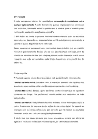 8ºP: PRECISÃO
A maior vantagem da internet é a capacidade de mensuração de resultados de toda e
qualquer ação realizada. A partir do momento que sua empresa começar a mensurar
tais resultados, conhecerá melhor o público-alvo e volta-se para o primeiro passo
melhorando, a cada ciclo, as ações dos outros P´s.
O 8ºP mostra ao cliente o que deve mensurar continuamente e quais os resultados
esperados, nos baseando nas pesquisas feitas no 1ºP, principalmente com relação a
volume de buscas de palavras-chave no Google.
Caso a sua empresa queira contratar a continuidade desse trabalho, terá um relatório
mensal de posicionamento de cada uma de suas palavras-chave no Google, além do
número de visitantes no site (em comparação com o mês anterior) e outros dados
relevantes que serão apresentados a cada 30 dias (a partir dos primeiros 30 dias do
site no ar).
Equipe sugerida:
A Publiweb sugere a criação de uma equipe de web que contemple, minimamente:
- analista de redes sociais: cuidará de todas as interações da marca com o público-alvo
a partir das redes sociais e cuidará também das campanhas de e-mail marketing.
- analista SEO: cuidará de toda a parte de SEO do site fazendo com que ele fique bem
pocionado no Google. Esse profissional também cuidará das campanhas de links
patrocinados.
- analista de métricas: esse profissional cuidará de toda a análise do Google Analytics e
outras ferramentas de mensuração das ações de marketing digital. Ele deverá ter
interação com os outros profissionais, pois será ele que irá mostrar os resultados
favoráveis ou não para cada uma das ações implementadas.
O ideal é que essa equipe se reuna pelo menos uma vez por semana para alinhar as
ações e os resultados obtidos com reuniões rápidas, de 10 minutos diariamente.
 