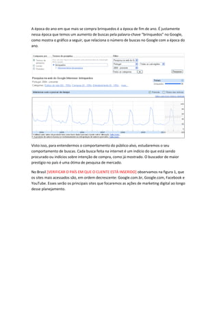 A época do ano em que mais se compra brinquedos é a época de fim de ano. É justamente
nessa época que temos um aumento de buscas pela palavra-chave “brinquedos” no Google,
como mostra o gráfico a seguir, que relaciona o número de buscas no Google com a época do
ano.
Visto isso, para entendermos o comportamento do público-alvo, estudaremos o seu
comportamento de buscas. Cada busca feita na internet é um indício do que está sendo
procurado ou indícios sobre intenção de compra, como já mostrado. O buscador de maior
prestígio no país é uma ótima de pesquisa de mercado.
No Brasil [VERIFICAR O PAÍS EM QUE O CLIENTE ESTÁ INSERIDO] observamos na figura 1, que
os sites mais acessados são, em ordem decrescente: Google.com.br, Google.com, Facebook e
YouTube. Esses serão os principais sites que focaremos as ações de marketing digital ao longo
desse planejamento.
 