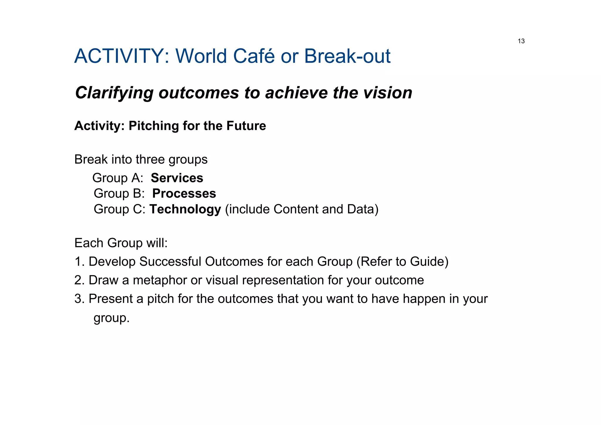 ACTIVITY: World Café or Break-out
Clarifying outcomes to achieve the vision
Activity: Pitching for the Future
Break into three groups
Group A: Services
Group B: Processes
Group C: Technology (include Content and Data)
Each Group will:
1. Develop Successful Outcomes for each Group (Refer to Guide)
2. Draw a metaphor or visual representation for your outcome
3. Present a pitch for the outcomes that you want to have happen in your
group.
13
 