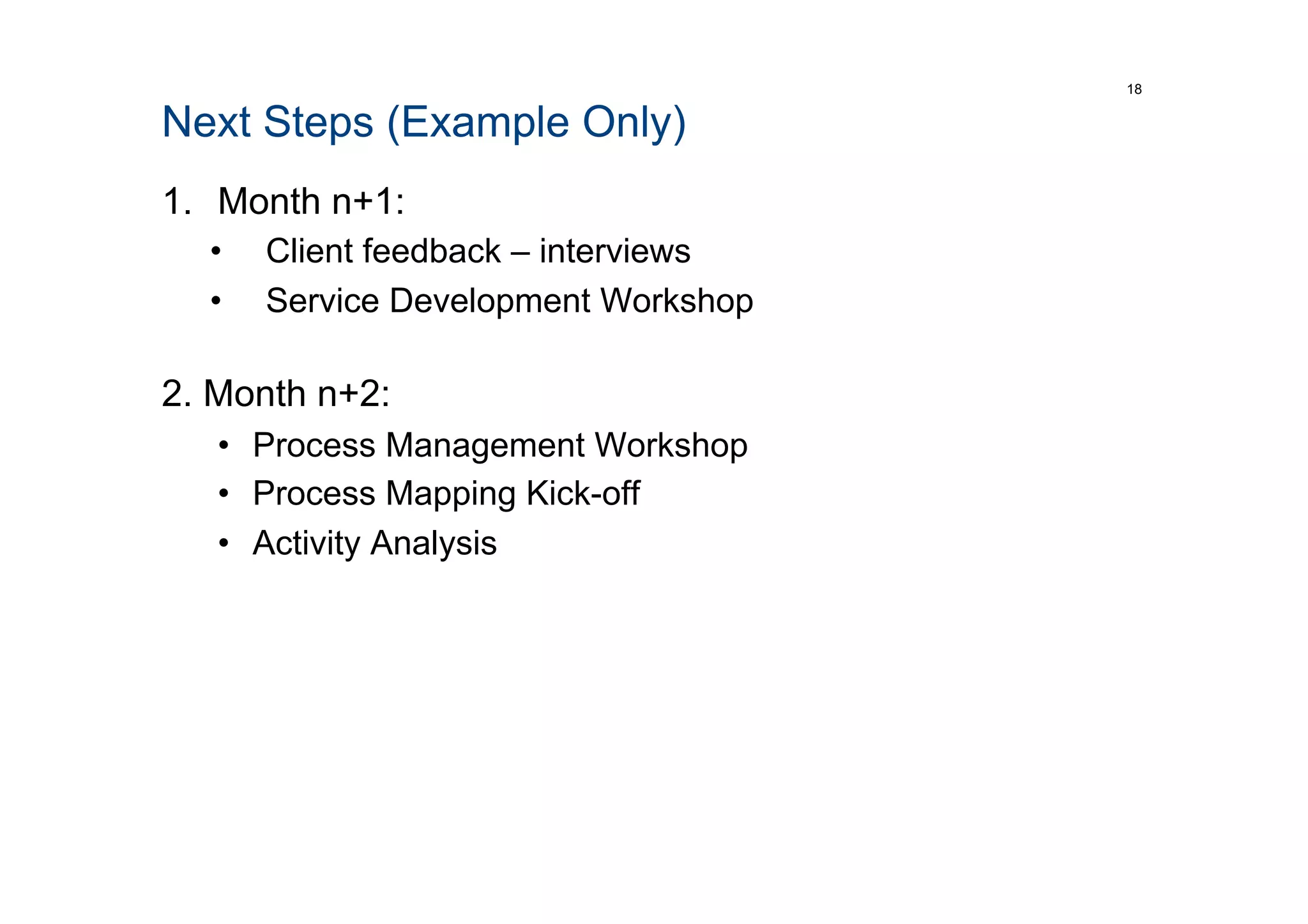 Next Steps (Example Only)
1.  Month n+1:
•  Client feedback – interviews
•  Service Development Workshop
2. Month n+2:
•  Process Management Workshop
•  Process Mapping Kick-off
•  Activity Analysis
18
 