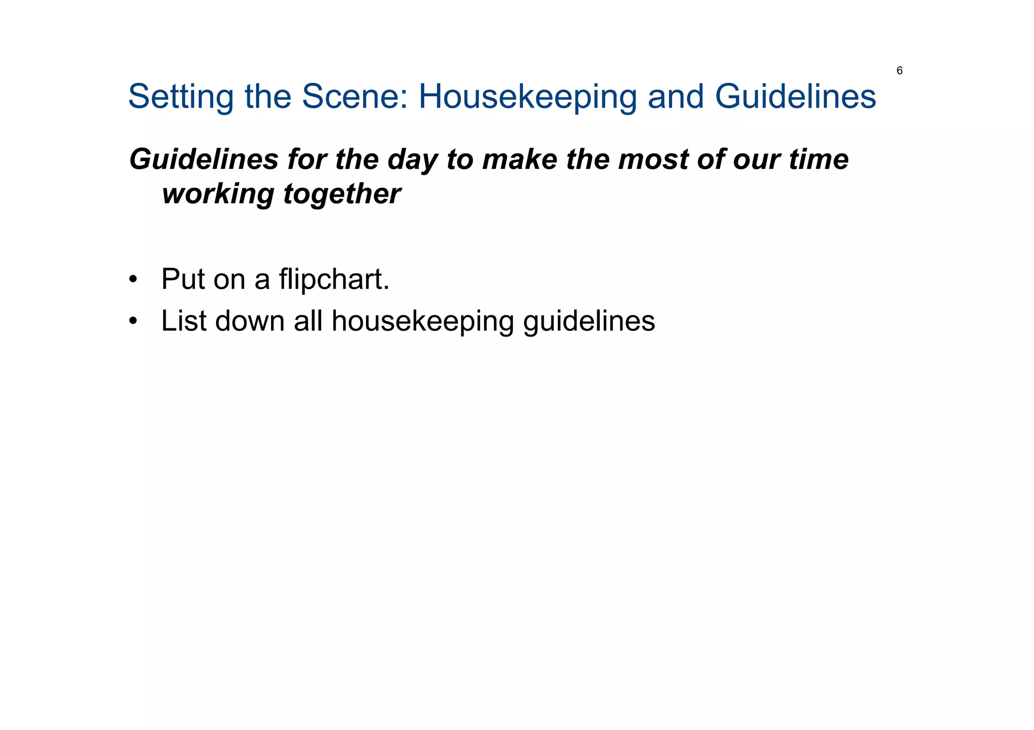 Setting the Scene: Housekeeping and Guidelines
Guidelines for the day to make the most of our time
working together
•  Put on a flipchart.
•  List down all housekeeping guidelines
6
 