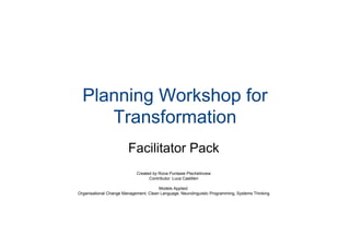 Planning Workshop for
Transformation
Facilitator Pack
Created by Rona Puntawe Ptschelinzew
Contributor: Luca Castilleri
Models Applied:
Organisational Change Management, Clean Language, Neurolinguistic Programming, Systems Thinking
 