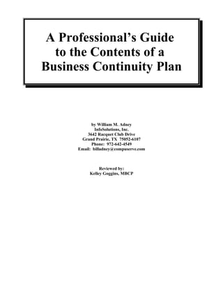 A Professional’s Guide
to the Contents of a
Business Continuity Plan
by William M. Adney
InfoSolutions, Inc.
3642 Racquet Club Drive
Grand Prairie, TX 75052-6107
Phone: 972-642-4549
Email: billadney@compuserve.com
Reviewed by:
Kelley Goggins, MBCP
 