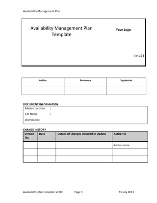 Availability Management Plan
Availability Management Plan
Template
Your Logo
( v 1.0 )
Author Reviewers Signatories
DOCUMENT INFORMATION
Master Location :
File Name :
Distribution
CHANGE HISTORY
Version
No.
Date Details of Changes included in Update Author(s)
Authors name
Availability plan template v1.00 Page 1 23 July 2013
 
