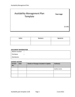 Availability Management Plan




     Availability Management Plan                                    Your Logo
                Template



                                                                                       ( v 1.0 )




             Author                         Reviewers                    Signatories




DOCUMENT INFORMATION
 Master Location :
 File Name            :
 Distribution


CHANGE HISTORY
 Version  Date              Details of Changes included in Update   Author(s)
 No.

                                                                    Authors name




Availability plan template v1.00        Page 1                          2 June 2012
 
