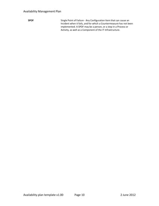 Availability Management Plan

   SPOF                      Single Point of Failure - Any Configuration Item that can cause an
                             Incident when it fails, and for which a Countermeasure has not been
                             implemented. A SPOF may be a person, or a step in a Process or
                             Activity, as well as a Component of the IT Infrastructure.




Availability plan template v1.00         Page 10                                    2 June 2012
 