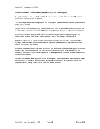 Availability Management Plan

General Guidance for Availability Management and using the Availability Plan

During the initial production of the Availability Plan, it is recommended that liaison with all functional,
technical and process areas is undertaken.

The Availability Plan should cover a period of one to two years, with a more detailed view and information
for the first six months.

The plan should be reviewed regularly, with minor revisions every quarter and major revisions every half
year. Where the technology is only subject to a low level of change, this may be extended as appropriate.

It is recommended that the Availability Plan is considered complementary to the Capacity Plan and
Financial Plan, and that publication is aligned with the capacity and business budgeting cycle.

If a demand is foreseen for high levels of availability that cannot be met due to the constraints of the
existing IT infrastructure or budget, then exception reports may be required for the attention of both
senior IT and business management.

In order to facilitate the production of the Availability Plan, Availability Management may wish to consider
having its own database repository. The AMIS can be utilized to record and store selected data and
information required to support key activities such as report generation, statistical analysis and availability
forecasting and planning.

The AMIS should be the main repository for the recording of IT availability metrics, measurements, targets
and documents, including the Availability Plan, availability measurements, achievement reports, SFA
assignment reports, design criteria, action plans and testing schedules.




Availability plan template v1.00                  Page 11                                       2 June 2012
 