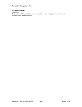 Availability Management Plan

EXECUTIVE SUMMARY:
(Guidelines)
The Executive or Management Summary should contain a one or two page overview of the most
important aspect of the overall plan.




Availability plan template v1.00             Page 3                                 2 June 2012
 