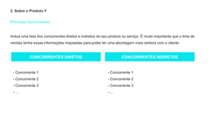 Principais Concorrentes
2. Sobre o Produto Y
CONCORRENTES DIRETOS CONCORRENTES INDIRETOS
- Concorrente 1
- Concorrente 2
- Concorrente 3
- ...
- Concorrente 1
- Concorrente 2
- Concorrente 3
- ...
Inclua uma lista dos concorrentes diretos e indiretos do seu produto ou serviço. É muito importante que o time de
vendas tenha essas informações mapeadas para poder ter uma abordagem mais certeira com o cliente.
 