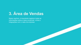 3. Área de Vendas
Neste capítulo, é importante registrar todas as
informações sobre a área comercial, o time e
integrações com o resto da empresa.
 