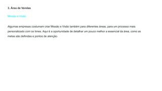 Missão e Visão
3. Área de Vendas
Algumas empresas costumam criar Missão e Visão também para diferentes áreas, para um processo mais
personalizado com os times. Aqui é a oportunidade de detalhar um pouco melhor a essencial da área, como as
metas são definidas e pontos de atenção.
 