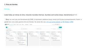 Rotinas
3. Área de Vendas
Listar todas as rotinas do time, incluindo reuniões internas, reuniões com outras áreas, treinamentos e 1-1.
💡 Dica: se você usa uma ferramenta de CRM, é importante cadastrar essas rotinas por lá para acompanhamento. Assim, a
gestão tem uma visão geral do time de Vendas. Se ainda não usa, crie sua conta gratuita no RD Station CRM!
 