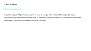 SLA Vendas e Marketing
3. Área de Vendas
O SLA (Service Level Agreement, ou Acordo de Nível de Serviço) entre Vendas e Marketing esclarece as
responsabilidades e expectativas de cada time, os critérios de passagem de leads, as informações que devem ser
passadas e a rotina de envios, incluindo regras de integração.
 