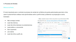 Motivos de Perda
4. Processo de Vendas
É muito importante para o controle do processo de vendas ter os Motivos de perda padronizados para todo o time,
assim é possível fazer análises mais aprofundadas sobre o perfil do lead, problemas na prospecção e outros.
Exemplos:
● Não consegui contato
● Lead não retornou
● Lead não tinha interesse no produto/serviço
● Lead preferiu o concorrente
● Sem orçamento
● Já é cliente
● Lead não tinha o perfil, etc.
💡 Dica: cadastre esses motivos de perda na sua ferramenta CRM.
Se ainda não usa, crie sua conta gratuita no RD Station CRM!
 