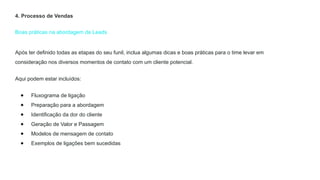 Boas práticas na abordagem de Leads
4. Processo de Vendas
Após ter definido todas as etapas do seu funil, inclua algumas dicas e boas práticas para o time levar em
consideração nos diversos momentos de contato com um cliente potencial.
Aqui podem estar incluídos:
● Fluxograma de ligação
● Preparação para a abordagem
● Identificação da dor do cliente
● Geração de Valor e Passagem
● Modelos de mensagem de contato
● Exemplos de ligações bem sucedidas
 
