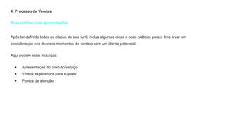 Boas práticas para apresentações
4. Processo de Vendas
Após ter definido todas as etapas do seu funil, inclua algumas dicas e boas práticas para o time levar em
consideração nos diversos momentos de contato com um cliente potencial.
Aqui podem estar incluídos:
● Apresentação do produto/serviço
● Vídeos explicativos para suporte
● Pontos de atenção
 