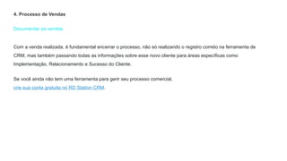 Documentar as vendas
4. Processo de Vendas
Com a venda realizada, é fundamental encerrar o processo, não só realizando o registro correto na ferramenta de
CRM, mas também passando todas as informações sobre esse novo cliente para áreas específicas como
Implementação, Relacionamento e Sucesso do Cliente.
Se você ainda não tem uma ferramenta para gerir seu processo comercial,
crie sua conta gratuita no RD Station CRM.
 