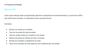 Métricas e KPIs
4. Processo de Vendas
Incluir quais métricas serão acompanhadas pelo time (e frequência de acompanhamento), e quais são os KPIs
(key performance indicator, ou Indicadores-chave de performance).
Exemplos:
● Número de vendas por vendedor
● Taxa de conversão de cada vendedor
● Ciclo de vendas médio por vendedor e por equipe
● Motivos de perdas de clientes em todo o processo
● Receita por vendedor e atingimento de meta
● Taxas de conversões de cada etapa do funil e detalhes das conversões
 