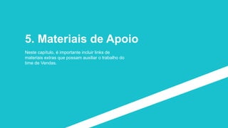 5. Materiais de Apoio
Neste capítulo, é importante incluir links de
materiais extras que possam auxiliar o trabalho do
time de Vendas.
 