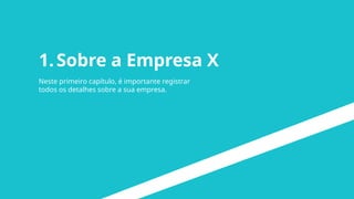 1.Sobre a Empresa X
Neste primeiro capítulo, é importante registrar
todos os detalhes sobre a sua empresa.
 
