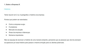 Histórico
Tente resumir em 2 ou 3 parágrafos o histórico da empresa.
Pontos que podem ser abordados:
● Como a empresa surgiu
● Fundadores
● Mercado de atuação
● Áreas da empresa e lideranças
● Números importantes
Não se esqueça de escrever a história de uma maneira atraente, pensando que as pessoas que vão ler precisam
se apaixonar por essa história para passar a mesma emoção para os clientes potenciais.
1. Sobre a Empresa X
 