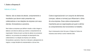 Valores e Cultura
1. Sobre a Empresa X
Cultura organizacional é um conjunto de elementos
(crenças, valores e normas) que influenciam o clima
de uma empresa. Essa cultura empresarial é
importante para as organizações por guiar e alinhar
os comportamentos dos funcionários no trabalho.
Aqui é interessante incluir link para o Código de Cultura da
empresa (caso tenha) e outros materiais úteis.
Valores: são os ideais de atitude, comportamento e
resultados que devem estar presentes nos
colaboradores e nas relações da empresa com seus
clientes, fornecedores e parceiros.
Nem todas as empresas que definem missão e visão chegam a
elaborar uma lista de valores que orienta o comportamento da
organização. Outras já usam sua lista de valores nos processos
seletivos, nos processos de avaliação de desempenho dos
colaboradores e na relação da empresa com clientes,
fornecedores e parceiros. Esse trio é vital para o planejamento do
negócio, e exige disciplina do empreendedor e de seu time.
Fonte: Sebrae
 